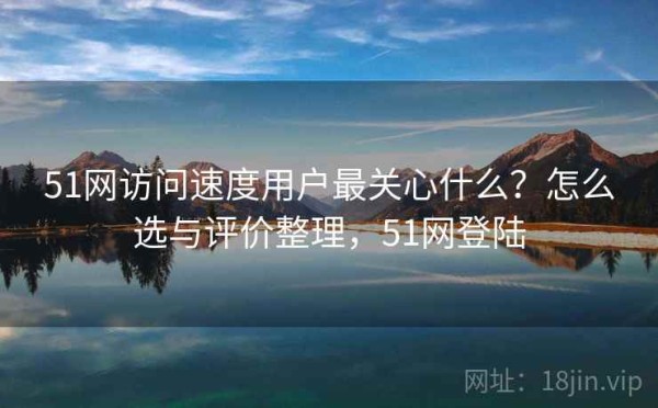 51网访问速度用户最关心什么？怎么选与评价整理，51网登陆