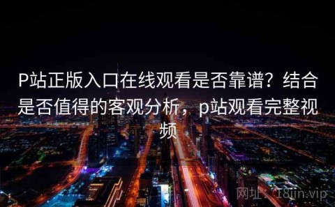 P站正版入口在线观看是否靠谱？结合是否值得的客观分析，p站观看完整视频