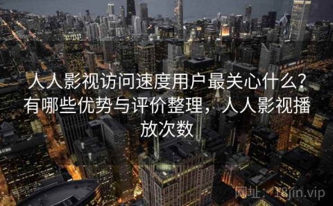 人人影视访问速度用户最关心什么？有哪些优势与评价整理，人人影视播放次数