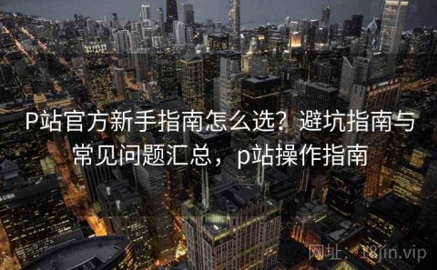 P站官方新手指南怎么选？避坑指南与常见问题汇总，p站操作指南