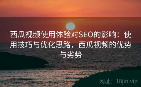 西瓜视频使用体验对SEO的影响：使用技巧与优化思路，西瓜视频的优势与劣势