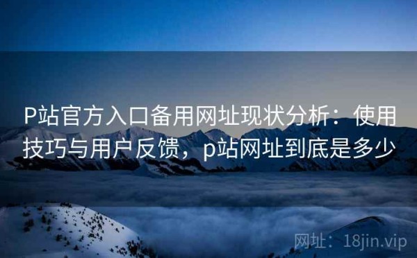 P站官方入口备用网址现状分析：使用技巧与用户反馈，p站网址到底是多少