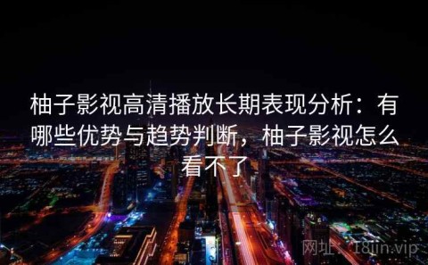 柚子影视高清播放长期表现分析：有哪些优势与趋势判断，柚子影视怎么看不了