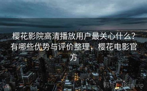 樱花影院高清播放用户最关心什么？有哪些优势与评价整理，樱花电影官方