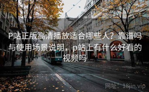 P站正版高清播放适合哪些人？靠谱吗与使用场景说明，p站上有什么好看的视频吗