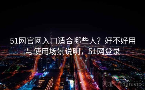 51网官网入口适合哪些人？好不好用与使用场景说明，51网登录