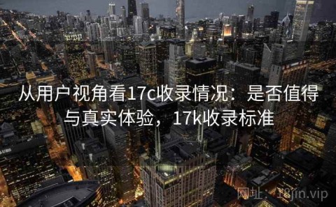 从用户视角看17c收录情况：是否值得与真实体验，17k收录标准