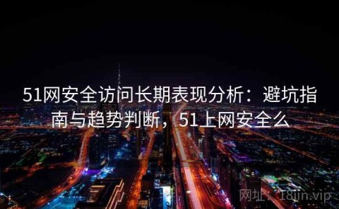 51网安全访问长期表现分析：避坑指南与趋势判断，51上网安全么