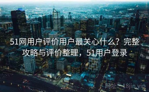 51网用户评价用户最关心什么？完整攻略与评价整理，51用户登录