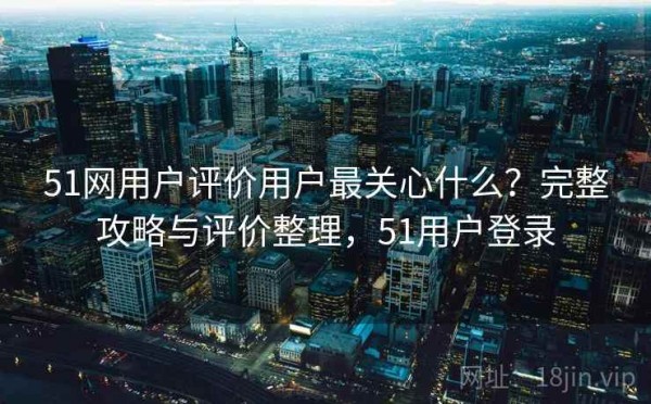 51网用户评价用户最关心什么？完整攻略与评价整理，51用户登录