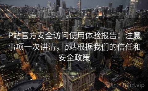 P站官方安全访问使用体验报告：注意事项一次讲清，p站根据我们的信任和安全政策
