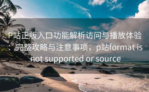 P站正版入口功能解析访问与播放体验：完整攻略与注意事项，p站format is not supported or source