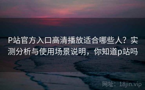 P站官方入口高清播放适合哪些人？实测分析与使用场景说明，你知道p站吗
