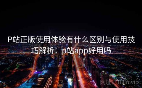 P站正版使用体验有什么区别与使用技巧解析，p站app好用吗