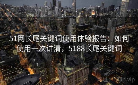 51网长尾关键词使用体验报告：如何使用一次讲清，5188长尾关键词