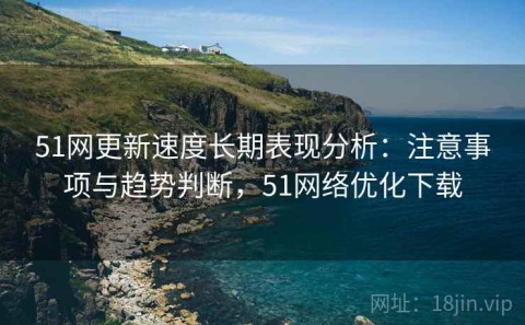 51网更新速度长期表现分析：注意事项与趋势判断，51网络优化下载