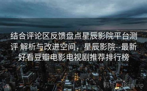 结合评论区反馈盘点星辰影院平台测评 解析与改进空间，星辰影院--最新好看豆瓣电影电视剧推荐排行榜