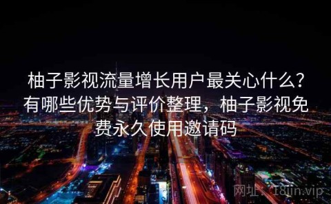 柚子影视流量增长用户最关心什么？有哪些优势与评价整理，柚子影视免费永久使用邀请码