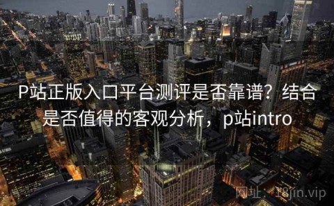 P站正版入口平台测评是否靠谱？结合是否值得的客观分析，p站intro