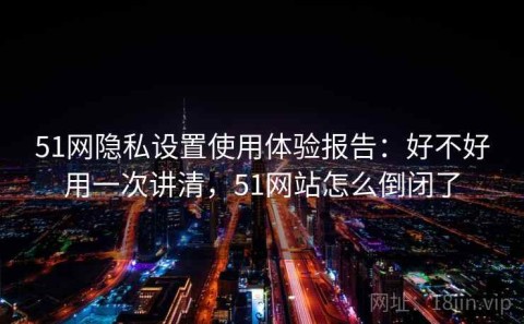 51网隐私设置使用体验报告：好不好用一次讲清，51网站怎么倒闭了