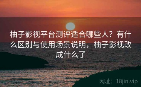 柚子影视平台测评适合哪些人？有什么区别与使用场景说明，柚子影视改成什么了