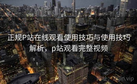 正规P站在线观看使用技巧与使用技巧解析，p站观看完整视频