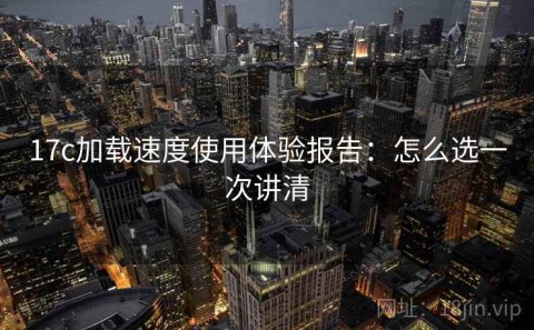 17c加载速度使用体验报告：怎么选一次讲清