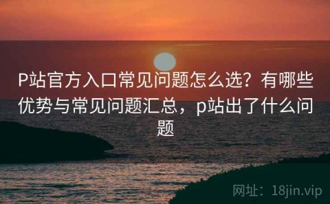P站官方入口常见问题怎么选？有哪些优势与常见问题汇总，p站出了什么问题