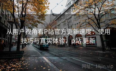 从用户视角看P站官方更新速度：使用技巧与真实体验，p站 更新
