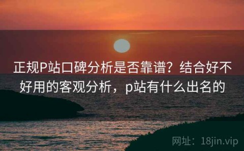 正规P站口碑分析是否靠谱？结合好不好用的客观分析，p站有什么出名的