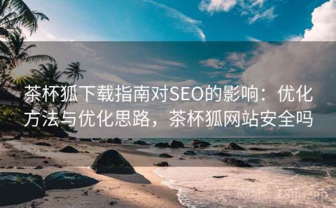 茶杯狐下载指南对SEO的影响：优化方法与优化思路，茶杯狐网站安全吗