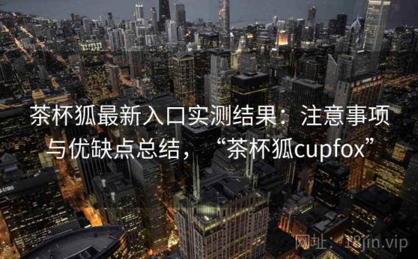 茶杯狐最新入口实测结果：注意事项与优缺点总结，“茶杯狐cupfox”