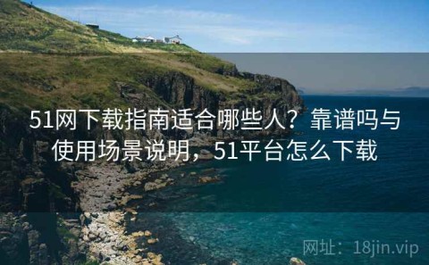 51网下载指南适合哪些人？靠谱吗与使用场景说明，51平台怎么下载