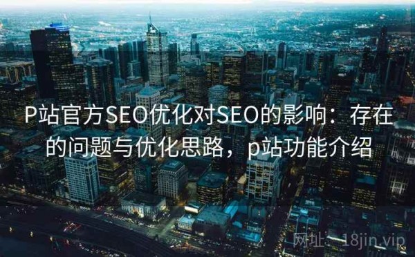 P站官方SEO优化对SEO的影响：存在的问题与优化思路，p站功能介绍