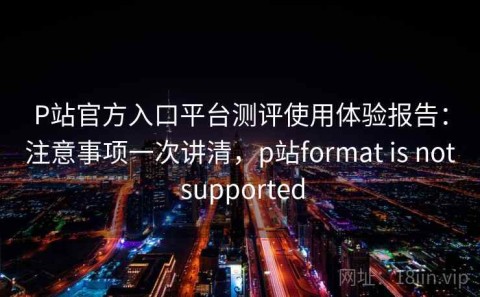 P站官方入口平台测评使用体验报告：注意事项一次讲清，p站format is not supported