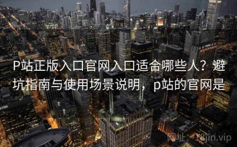 P站正版入口官网入口适合哪些人？避坑指南与使用场景说明，p站的官网是