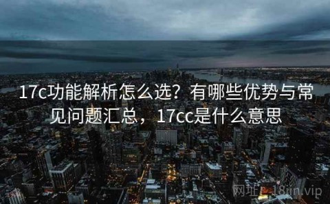 17c功能解析怎么选？有哪些优势与常见问题汇总，17cc是什么意思