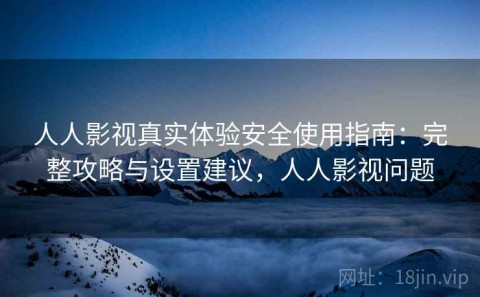 人人影视真实体验安全使用指南：完整攻略与设置建议，人人影视问题