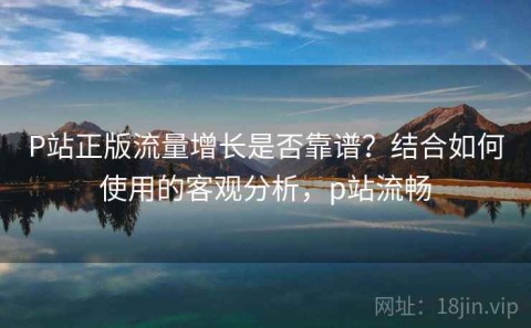 P站正版流量增长是否靠谱？结合如何使用的客观分析，p站流畅