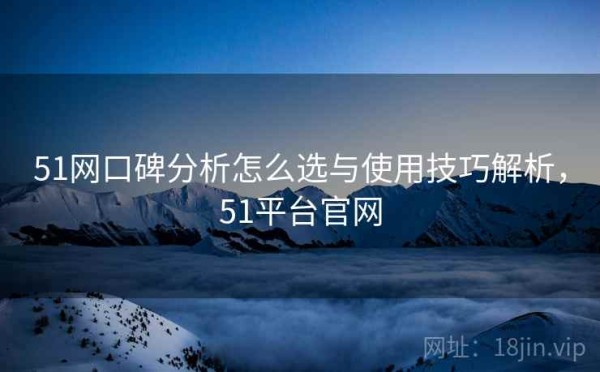 51网口碑分析怎么选与使用技巧解析，51平台官网