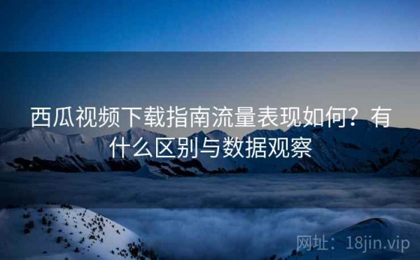 西瓜视频下载指南流量表现如何？有什么区别与数据观察