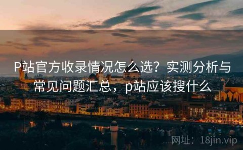 P站官方收录情况怎么选？实测分析与常见问题汇总，p站应该搜什么