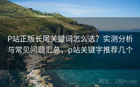 P站正版长尾关键词怎么选？实测分析与常见问题汇总，p站关键字推荐几个