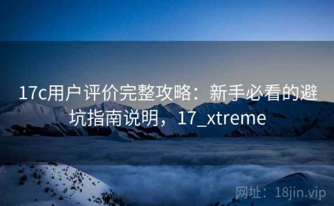 17c用户评价完整攻略：新手必看的避坑指南说明，17_xtreme
