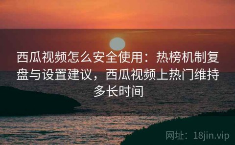 西瓜视频怎么安全使用：热榜机制复盘与设置建议，西瓜视频上热门维持多长时间
