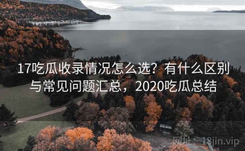 17吃瓜收录情况怎么选？有什么区别与常见问题汇总，2020吃瓜总结
