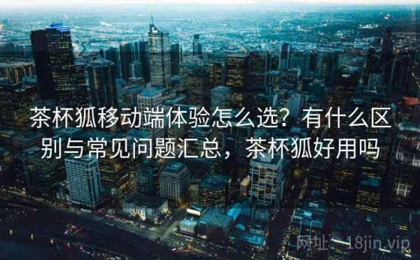 茶杯狐移动端体验怎么选？有什么区别与常见问题汇总，茶杯狐好用吗