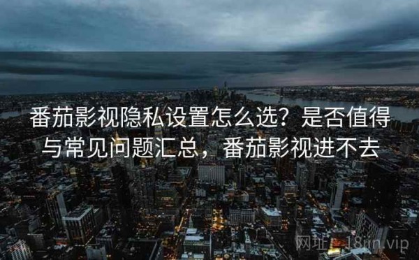 番茄影视隐私设置怎么选？是否值得与常见问题汇总，番茄影视进不去