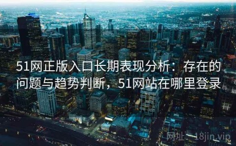 51网正版入口长期表现分析：存在的问题与趋势判断，51网站在哪里登录