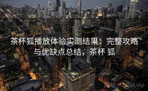 茶杯狐播放体验实测结果：完整攻略与优缺点总结，茶杯 狐